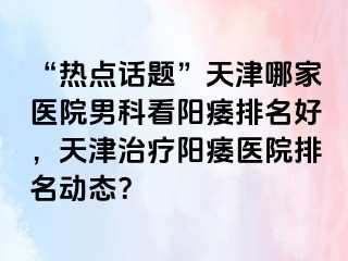 “热点话题”天津哪家医院男科看阳痿排名好，天津治疗阳痿医院排名动态？
