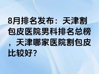8月排名发布：天津割包皮医院男科排名总榜，天津哪家医院割包皮比较好？