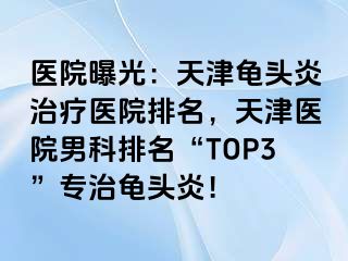 医院曝光：天津龟头炎治疗医院排名，天津医院男科排名“TOP3”专治龟头炎！