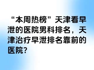 “本周热榜”天津看早泄的医院男科排名，天津治疗早泄排名靠前的医院？