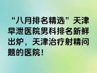 “八月排名精选”天津早泄医院男科排名新鲜出炉，天津治疗射精问题的医院！