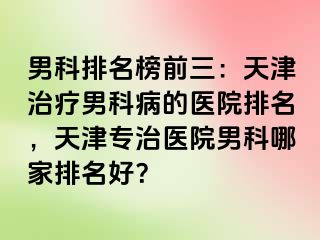男科排名榜前三：天津治疗男科病的医院排名，天津专治医院男科哪家排名好？