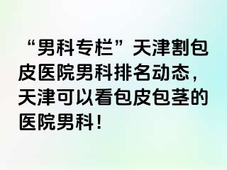 “男科专栏”天津割包皮医院男科排名动态，天津可以看包皮包茎的医院男科！