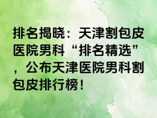 排名揭晓：天津割包皮医院男科“排名精选”，公布天津医院男科割包皮排行榜！