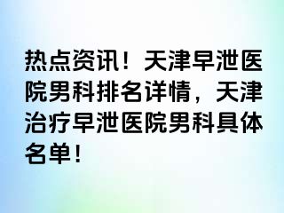 热点资讯！天津早泄医院男科排名详情，天津治疗早泄医院男科具体名单！