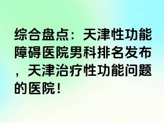 综合盘点：天津性功能障碍医院男科排名发布，天津治疗性功能问题的医院！