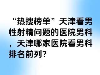 “热搜榜单”天津看男性射精问题的医院男科，天津哪家医院看男科排名前列？