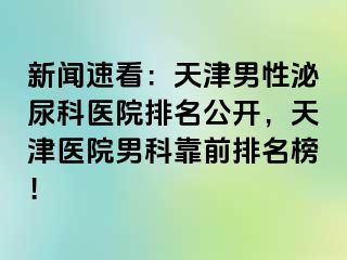 新闻速看：天津男性泌尿科医院排名公开，天津医院男科靠前排名榜！
