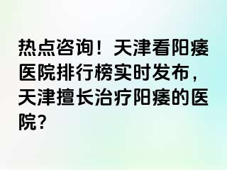 热点咨询！天津看阳痿医院排行榜实时发布，天津擅长治疗阳痿的医院？