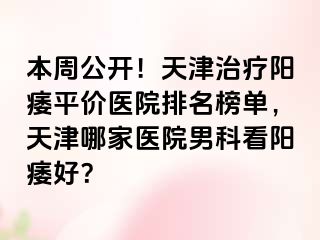 本周公开！天津治疗阳痿平价医院排名榜单，天津哪家医院男科看阳痿好？