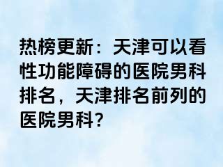 热榜更新：天津可以看性功能障碍的医院男科排名，天津排名前列的医院男科？