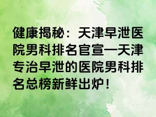健康揭秘：天津早泄医院男科排名官宣—天津专治早泄的医院男科排名总榜新鲜出炉！