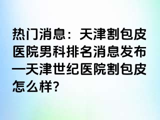 热门消息：天津割包皮医院男科排名消息发布—天津世纪医院割包皮怎么样？