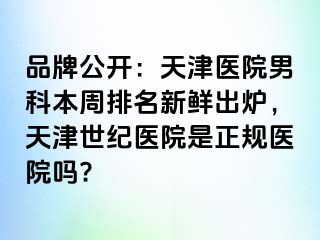 品牌公开：天津医院男科本周排名新鲜出炉，天津世纪医院是正规医院吗?