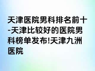 天津医院男科排名前十-天津比较好的医院男科榜单发布!天津九洲医院