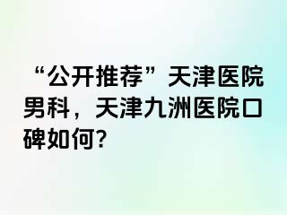 “公开推荐”天津医院男科，天津九洲医院口碑如何?