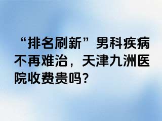 “排名刷新”男科疾病不再难治，天津九洲医院收费贵吗?