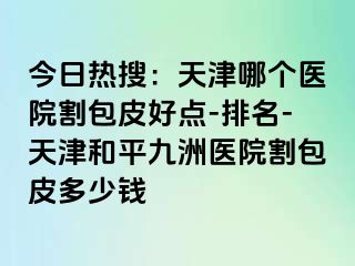 今日热搜：天津哪个医院割包皮好点-排名-天津和平九洲医院割包皮多少钱