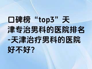 口碑榜“top3”天津专治男科的医院排名-天津治疗男科的医院好不好？