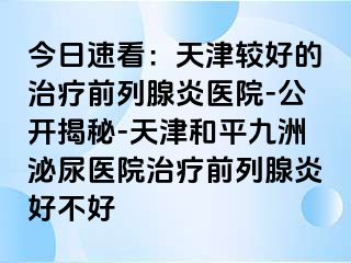 今日速看：天津较好的治疗前列腺炎医院-公开揭秘-天津和平九洲泌尿医院治疗前列腺炎好不好