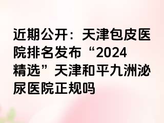 近期公开：天津包皮医院排名发布“2024精选”天津和平九洲泌尿医院正规吗