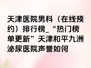 天津医院男科（在线预约）排行榜_“热门榜单更新”天津和平九洲泌尿医院声誉如何