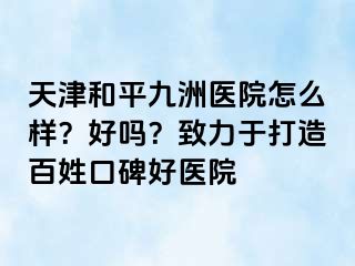 天津和平九洲医院怎么样？好吗？致力于打造百姓口碑好医院