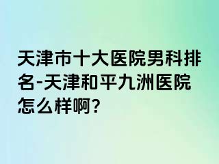 天津市十大医院男科排名-天津和平九洲医院怎么样啊？