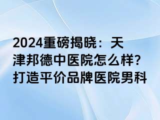 2024重磅揭晓：天津邦德中医院怎么样？打造平价品牌医院男科