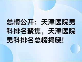 总榜公开：天津医院男科排名聚焦，天津医院男科排名总榜揭晓!