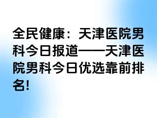 全民健康：天津医院男科今日报道——天津医院男科今日优选靠前排名!