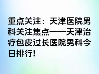 重点关注：天津医院男科关注焦点——天津治疗包皮过长医院男科今日排行!