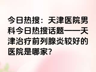 今日热搜：天津医院男科今日热搜话题——天津治疗前列腺炎较好的医院是哪家?