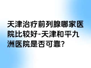 天津治疗前列腺哪家医院比较好-天津和平九洲医院是否可靠?