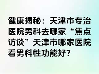 健康揭秘：天津市专治医院男科去哪家“焦点访谈”天津市哪家医院看男科性功能好?