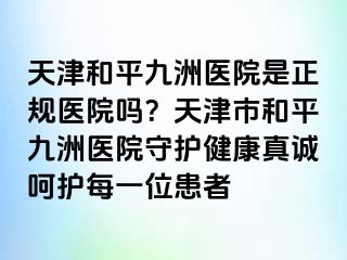 天津和平九洲医院是正规医院吗？天津市和平九洲医院守护健康真诚呵护每一位患者