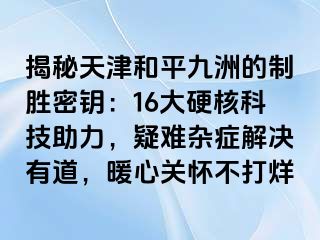 揭秘天津和平九洲的制胜密钥：16大硬核科技助力，疑难杂症解决有道，暖心关怀不打烊