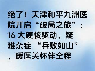绝了！天津和平九洲医院开启“破局之旅”：16 大硬核驱动，疑难杂症 “兵败如山”，暖医关怀伴全程
