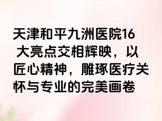 天津和平九洲医院16 大亮点交相辉映，以匠心精神，雕琢医疗关怀与专业的完美画卷