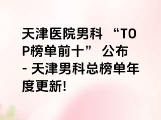 天津医院男科 “TOP榜单前十” 公布 - 天津男科总榜单年度更新!