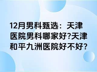 12月男科甄选：天津医院男科哪家好?天津和平九洲医院好不好?