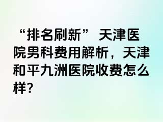 “排名刷新” 天津医院男科费用解析，天津和平九洲医院收费怎么样?