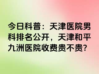 今日科普：天津医院男科排名公开，天津和平九洲医院收费贵不贵?