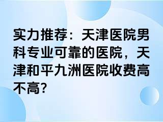 实力推荐：天津医院男科专业可靠的医院，天津和平九洲医院收费高不高?