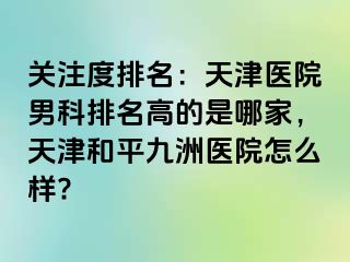 关注度排名：天津医院男科排名高的是哪家，天津和平九洲医院怎么样?