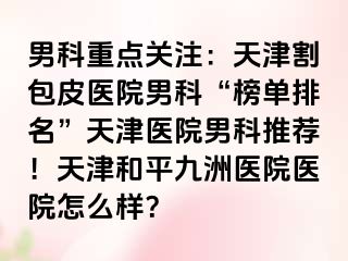 男科重点关注：天津割包皮医院男科“榜单排名”天津医院男科推荐！天津和平九洲医院医院怎么样？