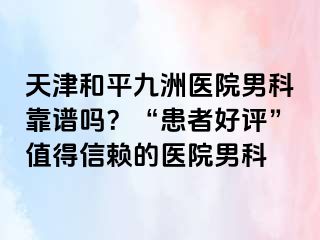 天津和平九洲医院男科靠谱吗？“患者好评”值得信赖的医院男科
