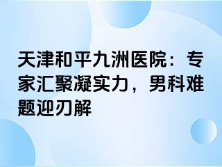 天津和平九洲医院：专家汇聚凝实力，男科难题迎刃解