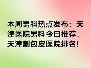本周男科热点发布：天津医院男科今日推荐，天津割包皮医院排名!