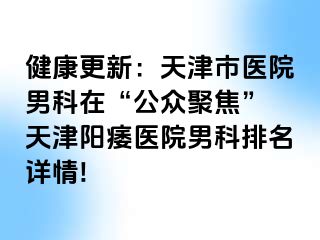 健康更新：天津市医院男科在“公众聚焦” 天津阳痿医院男科排名详情!